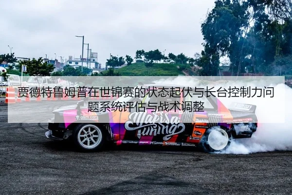 贾德特鲁姆普在世锦赛的状态起伏与长台控制力问题系统评估与战术调整